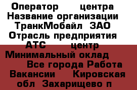 Оператор Call-центра › Название организации ­ ТранкМобайл, ЗАО › Отрасль предприятия ­ АТС, call-центр › Минимальный оклад ­ 30 000 - Все города Работа » Вакансии   . Кировская обл.,Захарищево п.